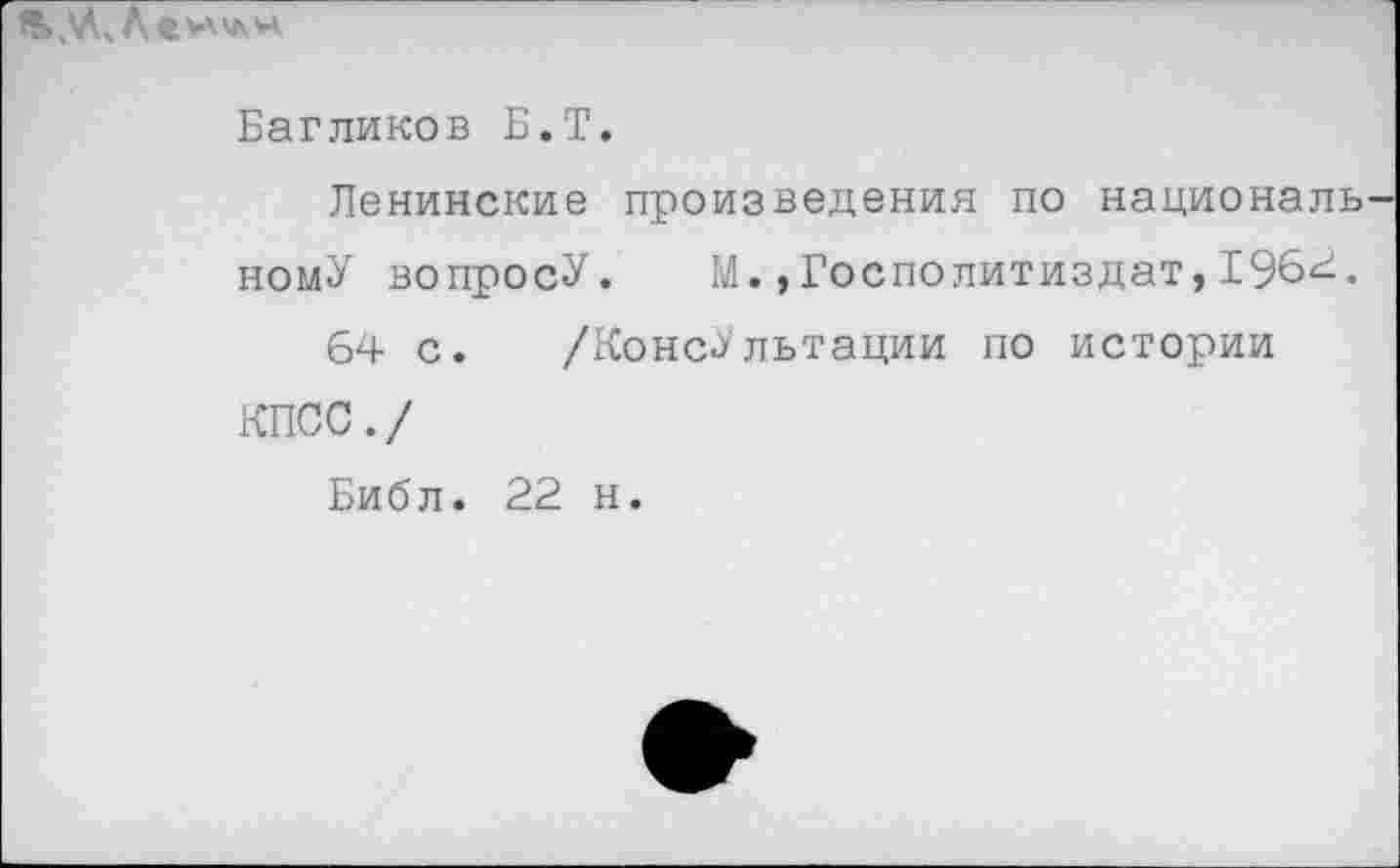 ﻿
Багликов Б.Т.
Ленинские произведения по национальному вопросУ. М.»Госполитиздат,1964.
64 с. /Консультации по истории КПСС./
Библ. 22 н.